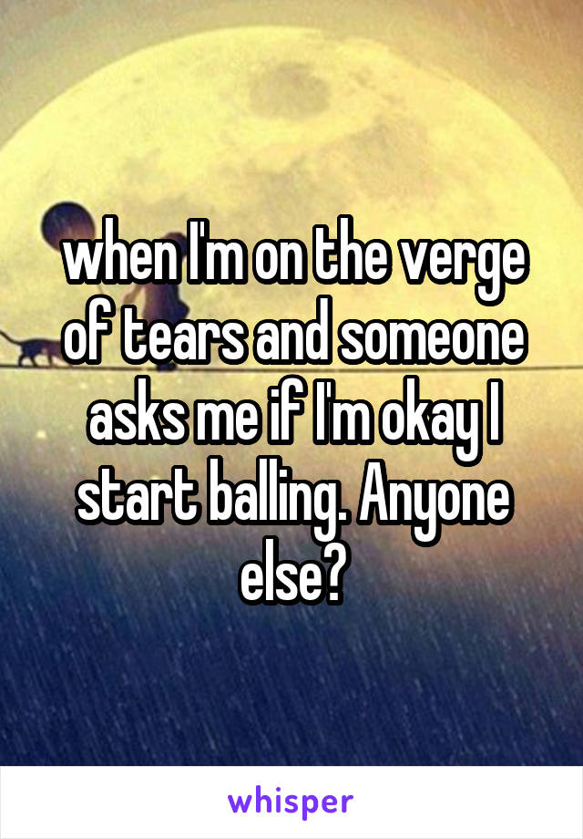 when I'm on the verge of tears and someone asks me if I'm okay I start balling. Anyone else?