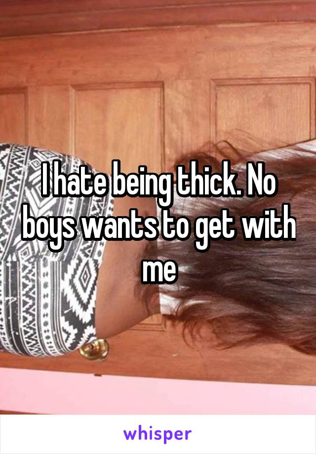 I hate being thick. No boys wants to get with me