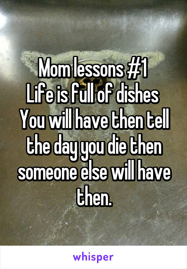 Mom lessons #1 
Life is full of dishes 
You will have then tell the day you die then someone else will have then.