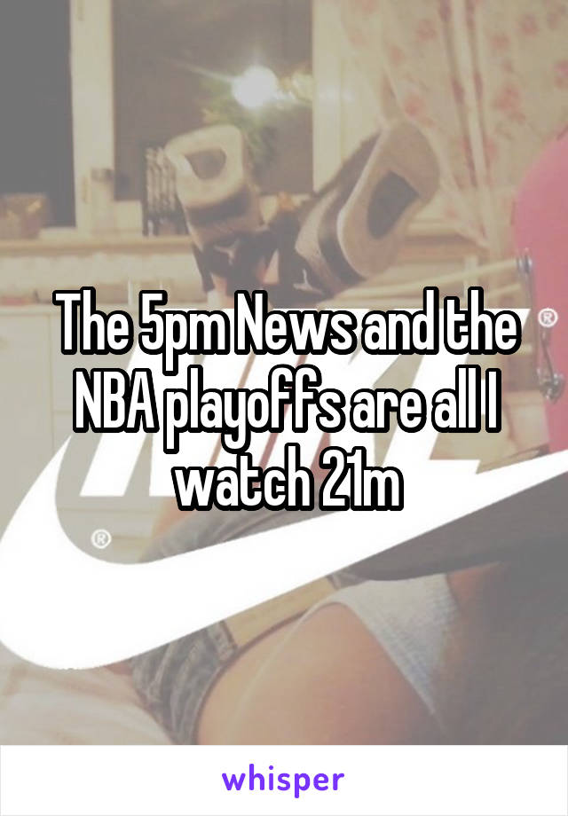 The 5pm News and the NBA playoffs are all I watch 21m