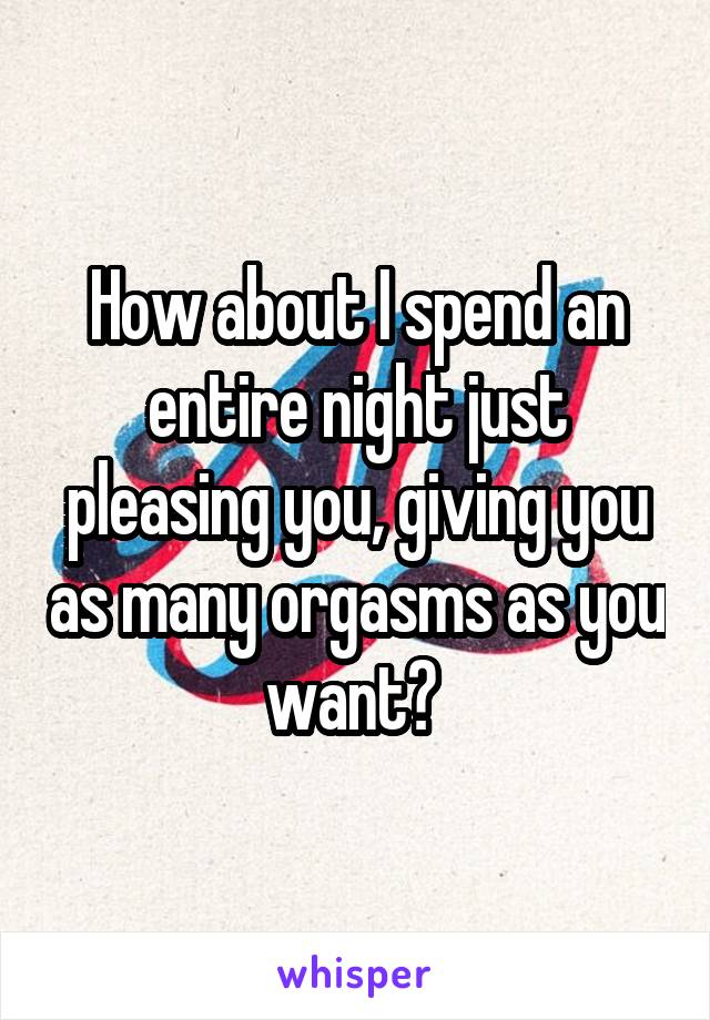 How about I spend an entire night just pleasing you, giving you as many orgasms as you want? 