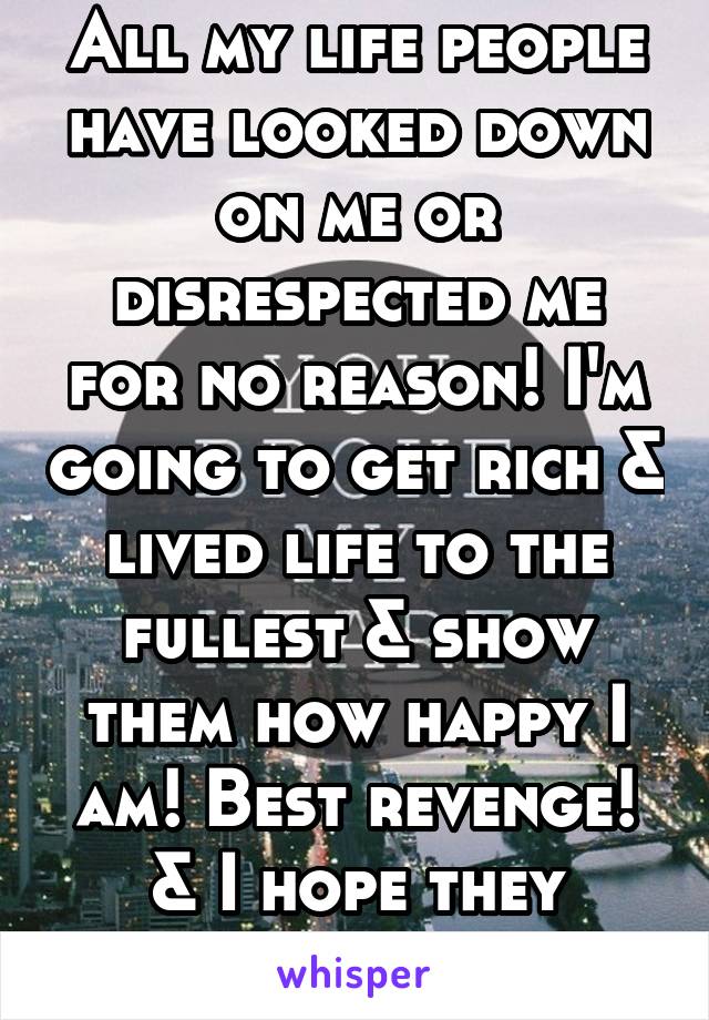 All my life people have looked down on me or disrespected me for no reason! I'm going to get rich & lived life to the fullest & show them how happy I am! Best revenge! & I hope they drown in jealousy 