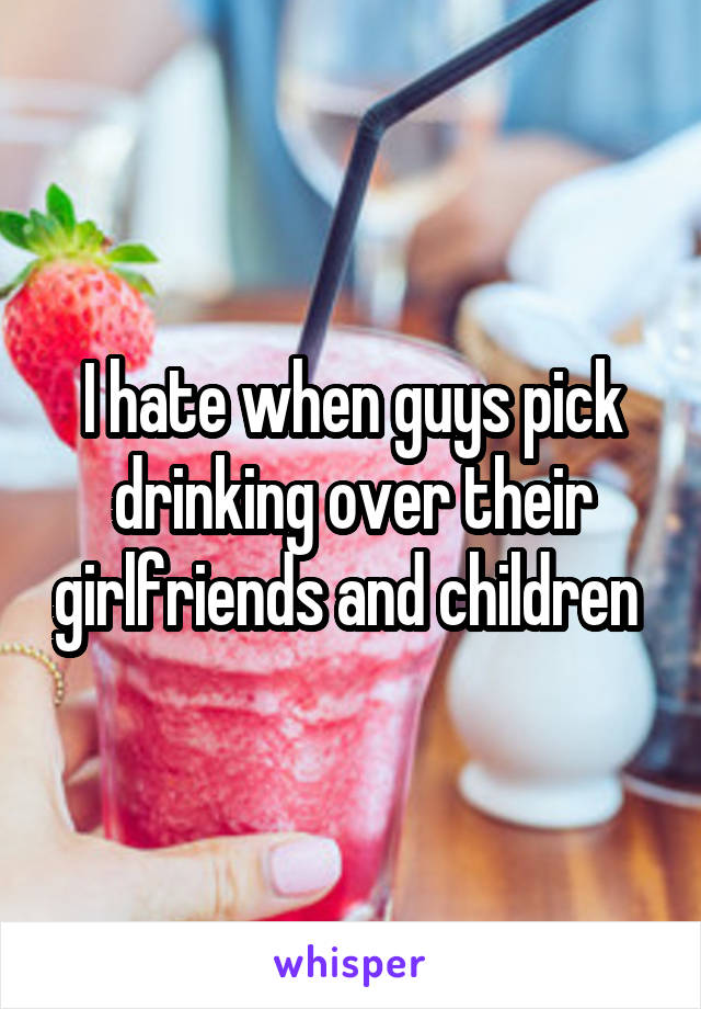 I hate when guys pick drinking over their girlfriends and children 