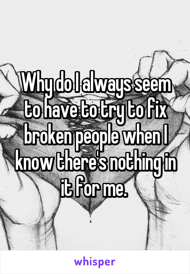 Why do I always seem to have to try to fix broken people when I know there's nothing in it for me. 