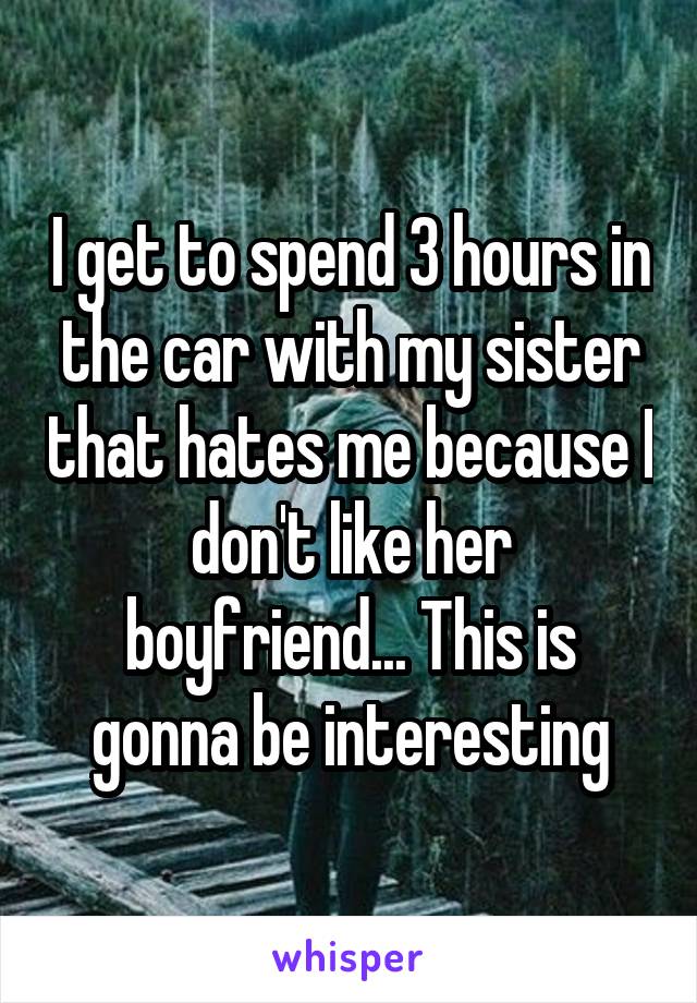 I get to spend 3 hours in the car with my sister that hates me because I don't like her boyfriend... This is gonna be interesting