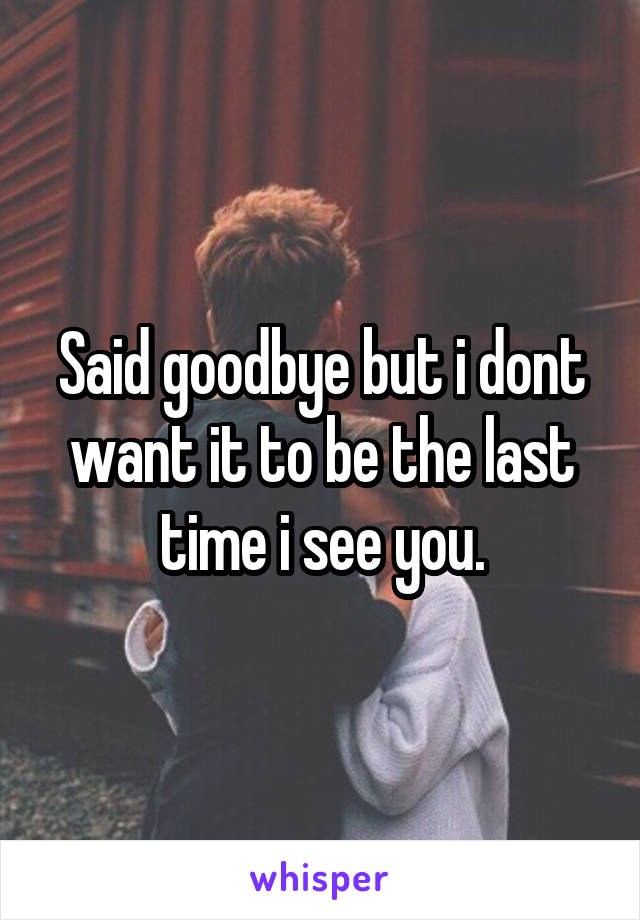 Said goodbye but i dont want it to be the last time i see you.