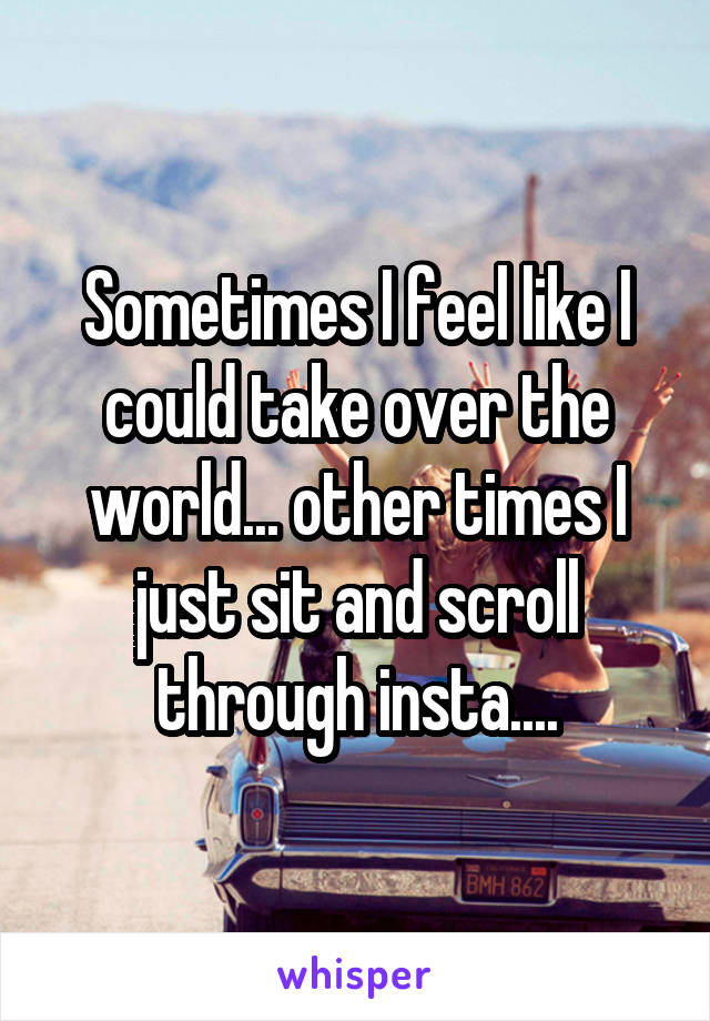 Sometimes I feel like I could take over the world... other times I just sit and scroll through insta....