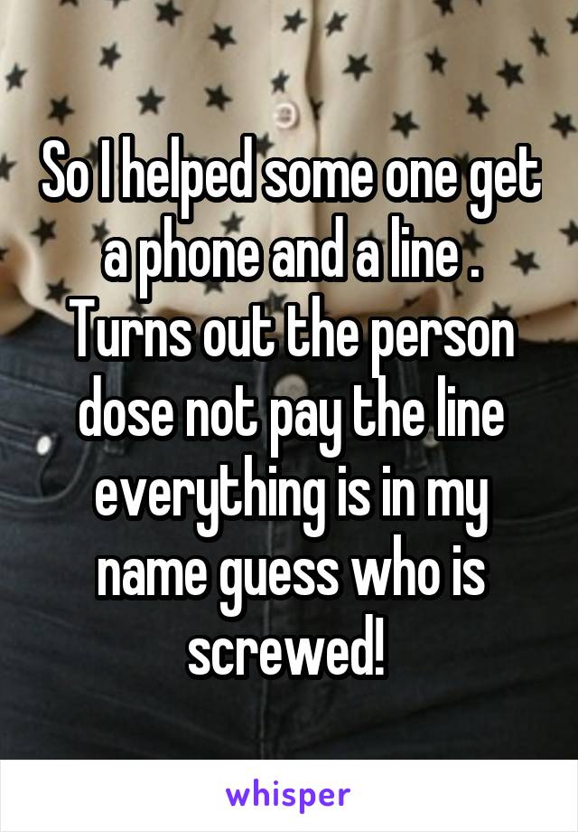 So I helped some one get a phone and a line . Turns out the person dose not pay the line everything is in my name guess who is screwed! 