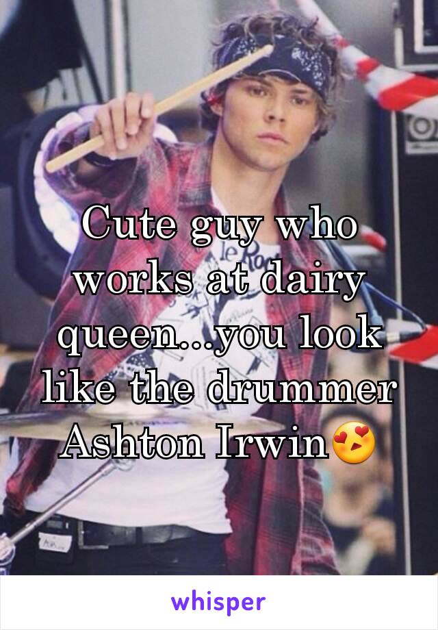 Cute guy who works at dairy queen...you look like the drummer Ashton Irwin😍