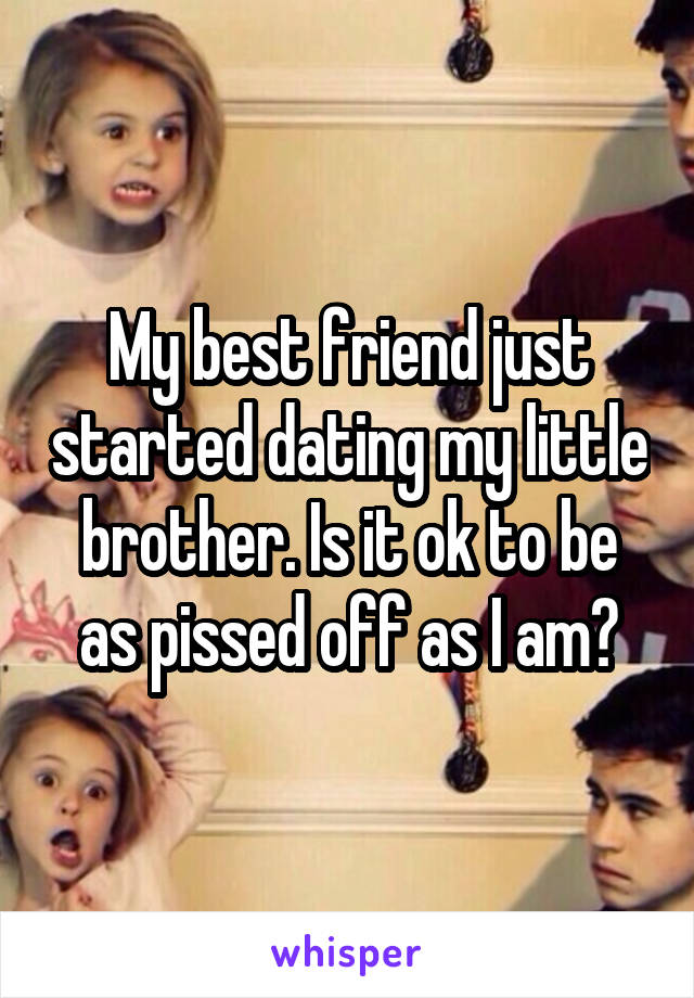 My best friend just started dating my little brother. Is it ok to be as pissed off as I am?