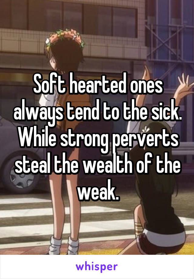 Soft hearted ones always tend to the sick. While strong perverts steal the wealth of the weak.