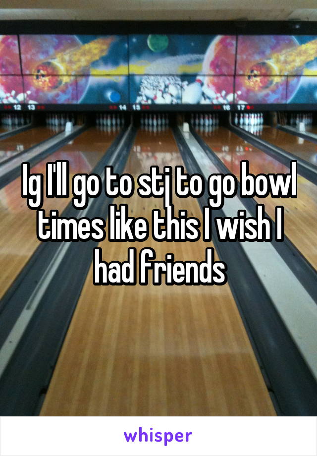 Ig I'll go to stj to go bowl times like this I wish I had friends