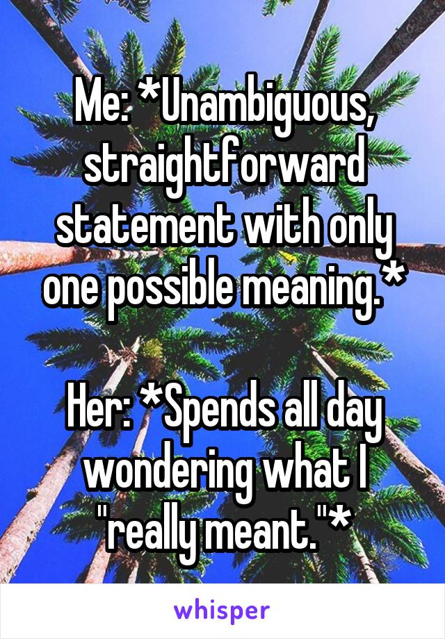 Me: *Unambiguous, straightforward statement with only one possible meaning.*

Her: *Spends all day wondering what I "really meant."*