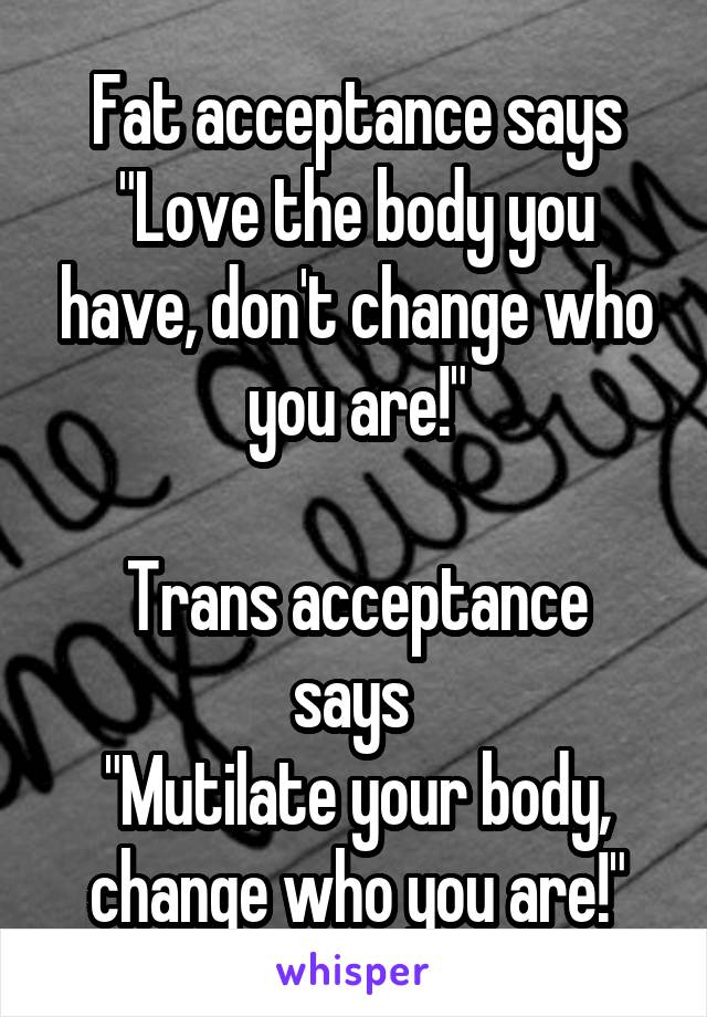 Fat acceptance says
"Love the body you have, don't change who you are!"

Trans acceptance says 
"Mutilate your body, change who you are!"