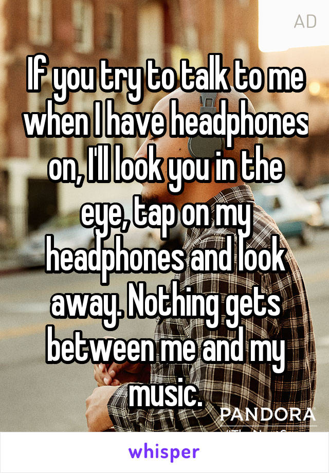 If you try to talk to me when I have headphones on, I'll look you in the eye, tap on my headphones and look away. Nothing gets between me and my music.