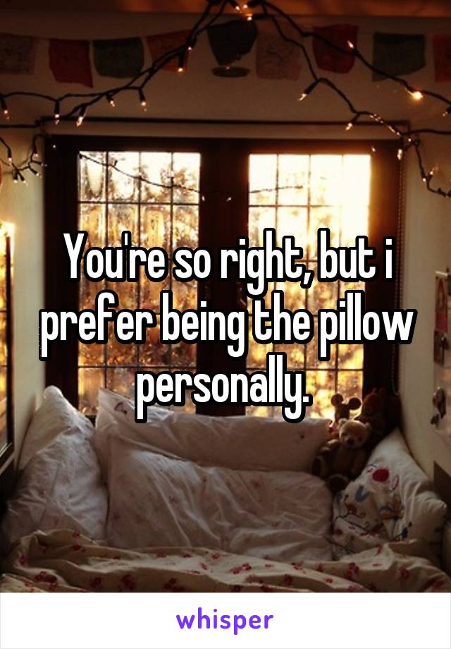 You're so right, but i prefer being the pillow personally. 