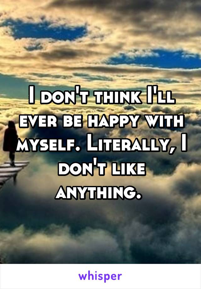 I don't think I'll ever be happy with myself. Literally, I don't like anything. 