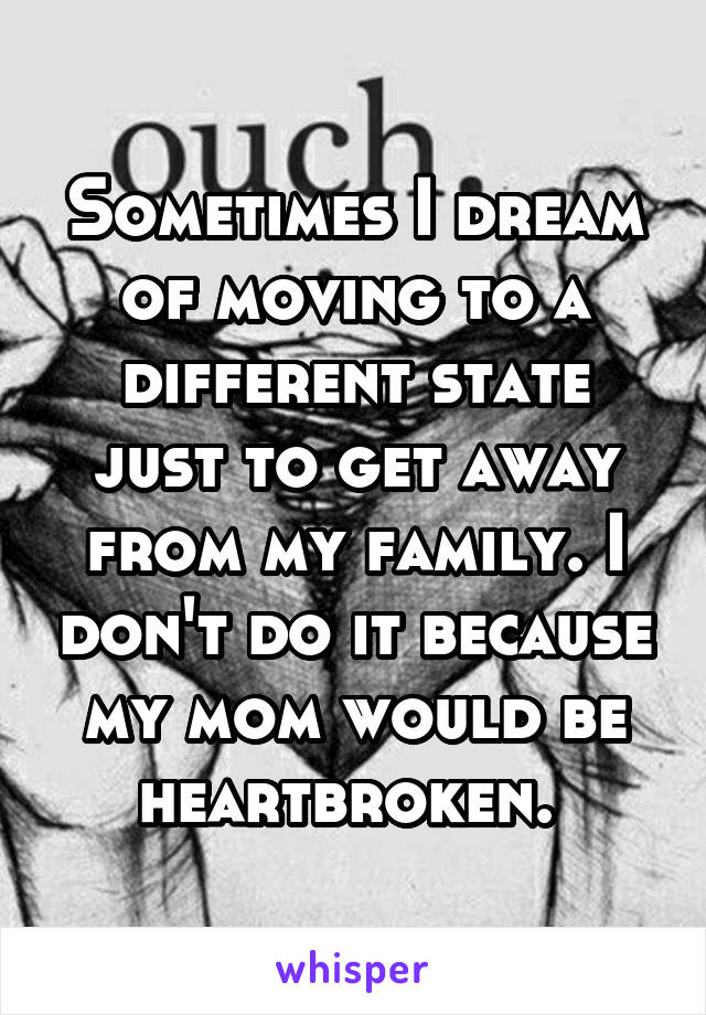 Sometimes I dream of moving to a different state just to get away from my family. I don't do it because my mom would be heartbroken. 