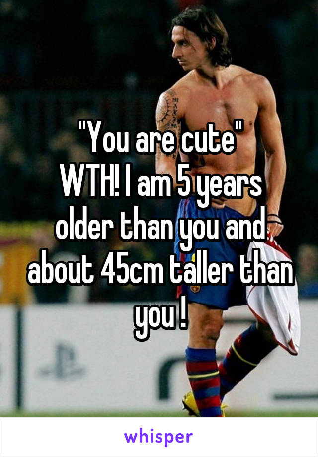 "You are cute"
WTH! I am 5 years older than you and about 45cm taller than you !