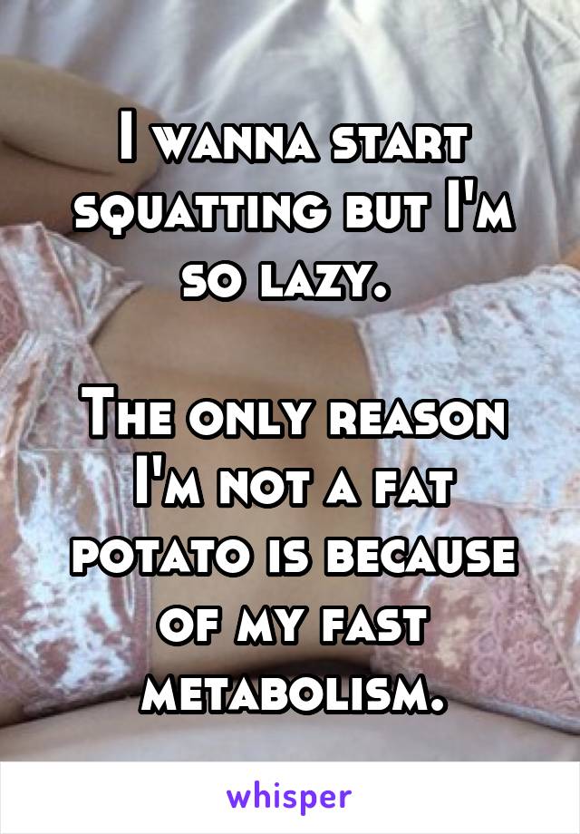 I wanna start squatting but I'm so lazy. 

The only reason I'm not a fat potato is because of my fast metabolism.