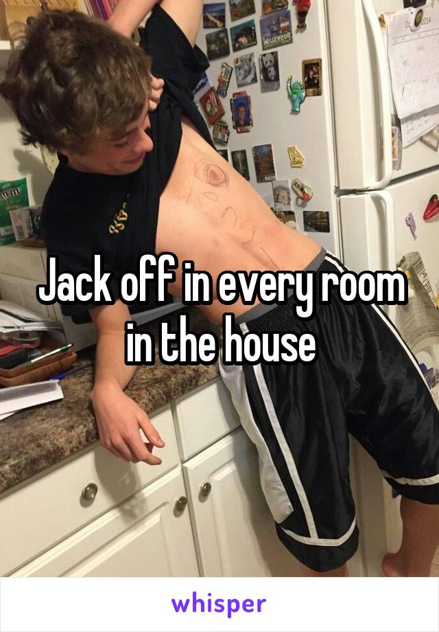 Jack off in every room in the house