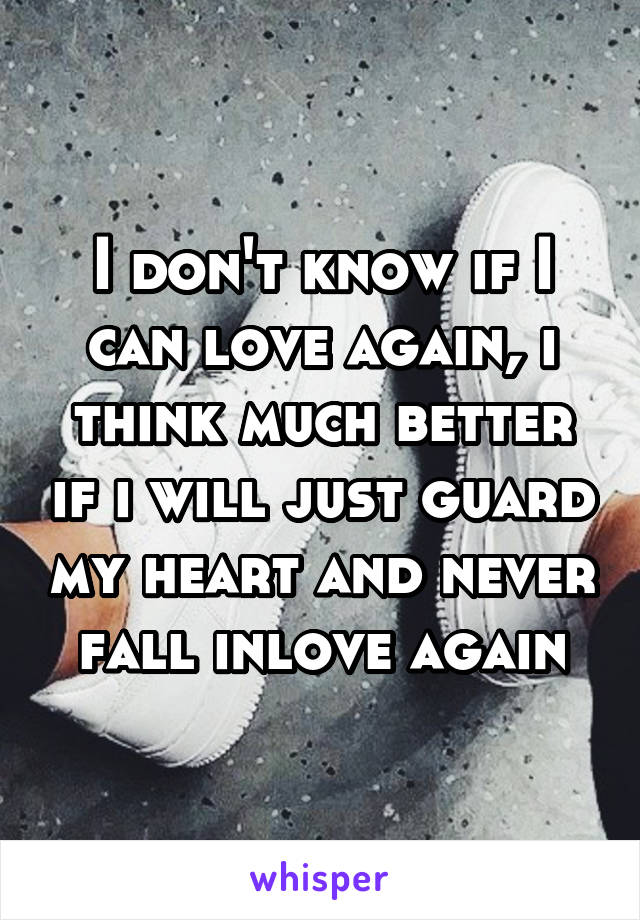 I don't know if I can love again, i think much better if i will just guard my heart and never fall inlove again