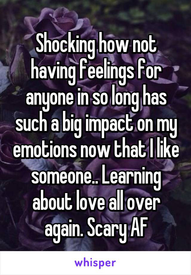 Shocking how not having feelings for anyone in so long has such a big impact on my emotions now that I like someone.. Learning about love all over again. Scary AF