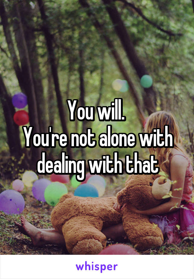 You will. 
You're not alone with dealing with that