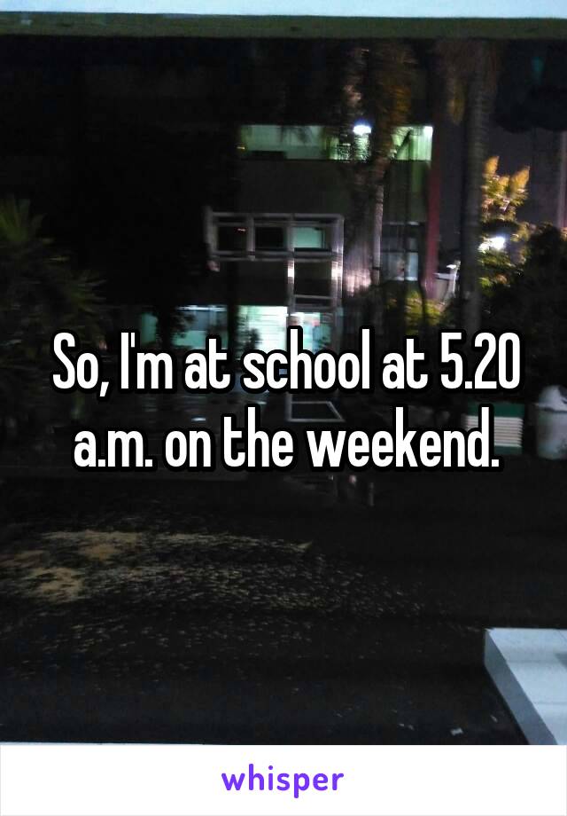 So, I'm at school at 5.20 a.m. on the weekend.