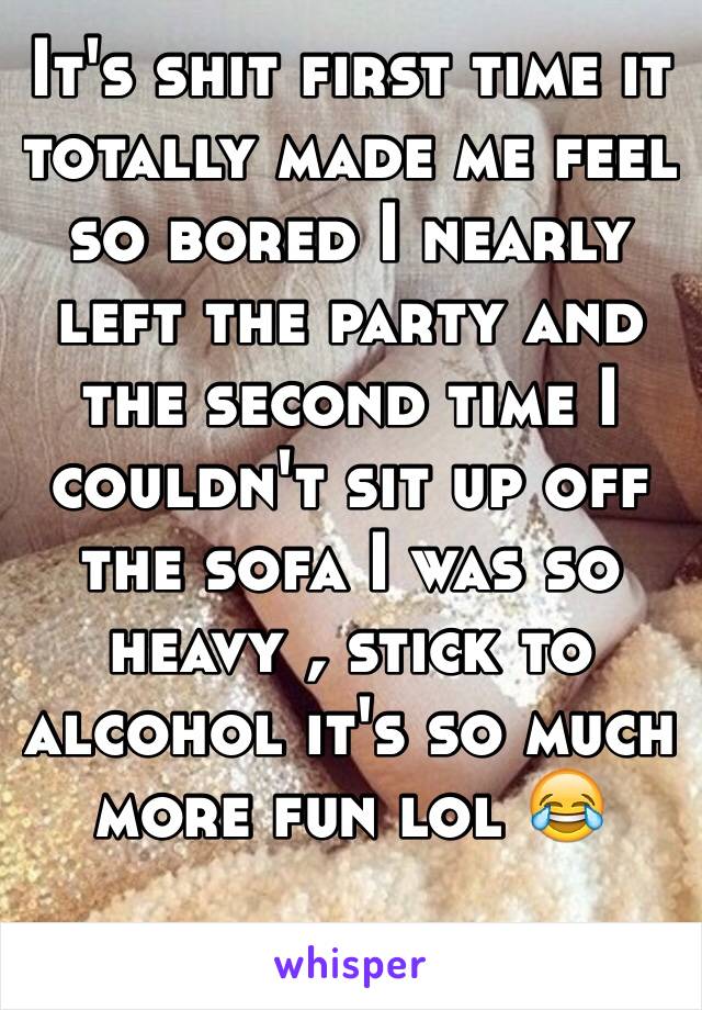 It's shit first time it totally made me feel so bored I nearly left the party and the second time I couldn't sit up off the sofa I was so heavy , stick to alcohol it's so much more fun lol 😂