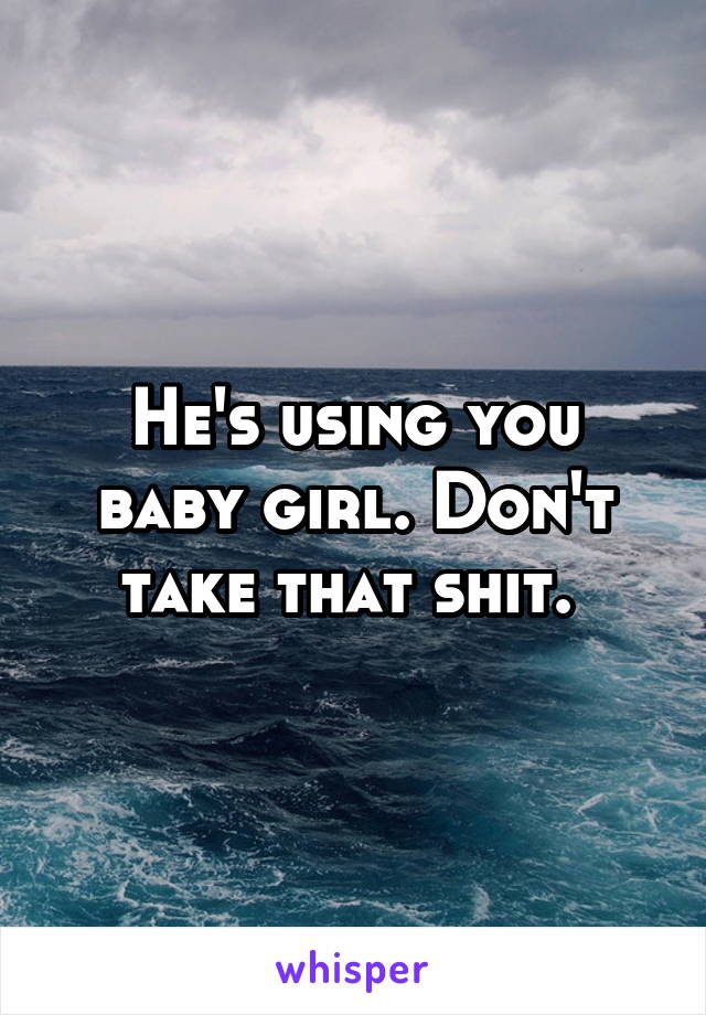 He's using you baby girl. Don't take that shit. 