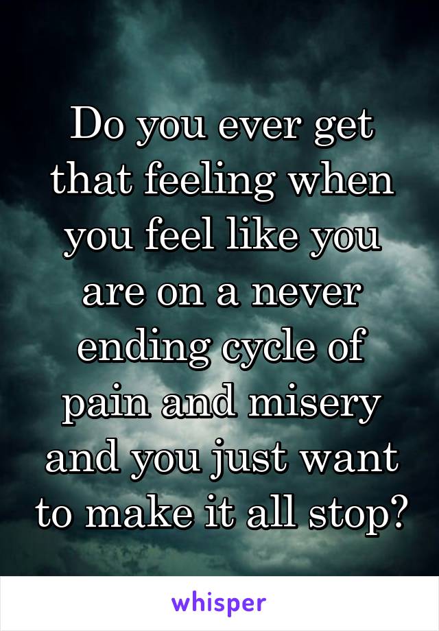 Do you ever get that feeling when you feel like you are on a never ending cycle of pain and misery and you just want to make it all stop?