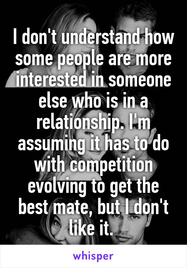 I don't understand how some people are more interested in someone else who is in a relationship. I'm assuming it has to do with competition evolving to get the best mate, but I don't like it. 