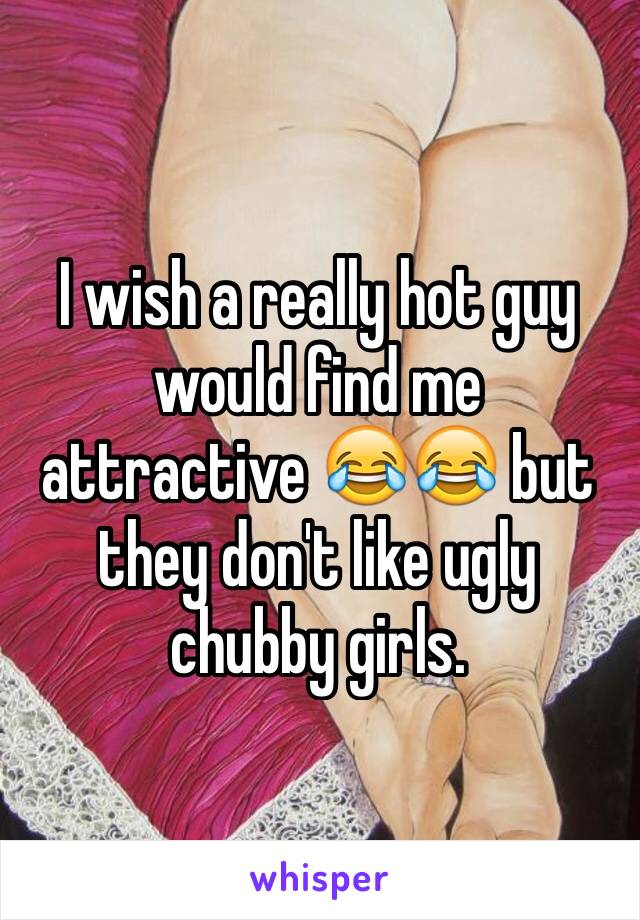 I wish a really hot guy would find me attractive 😂😂 but they don't like ugly chubby girls. 