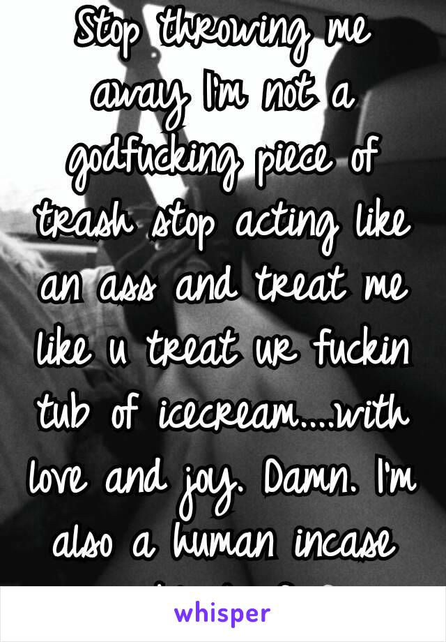 Stop throwing me away I'm not a godfucking piece of trash stop acting like an ass and treat me like u treat ur fuckin tub of icecream....with love and joy. Damn. I'm also a human incase ur blind af.🗑