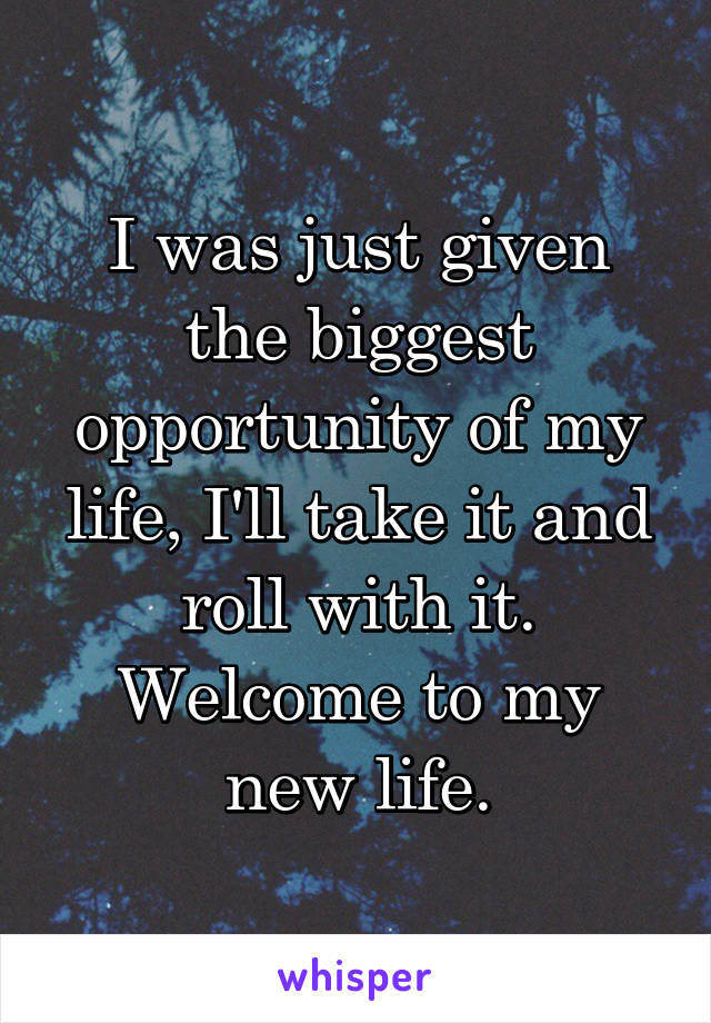 I was just given the biggest opportunity of my life, I'll take it and roll with it.
Welcome to my new life.