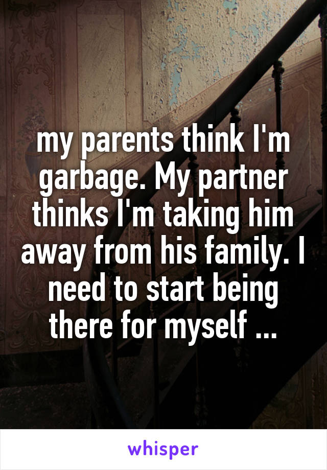 my parents think I'm garbage. My partner thinks I'm taking him away from his family. I need to start being there for myself ...