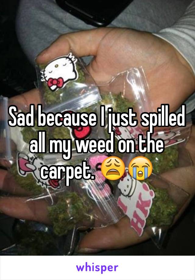 Sad because I just spilled all my weed on the carpet. 😩😭