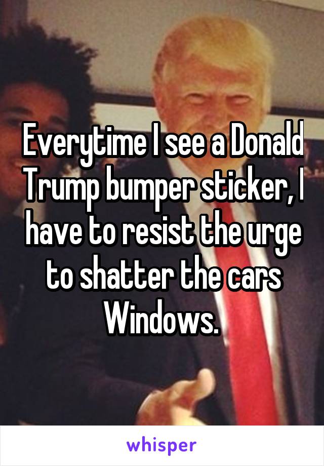 Everytime I see a Donald Trump bumper sticker, I have to resist the urge to shatter the cars Windows. 