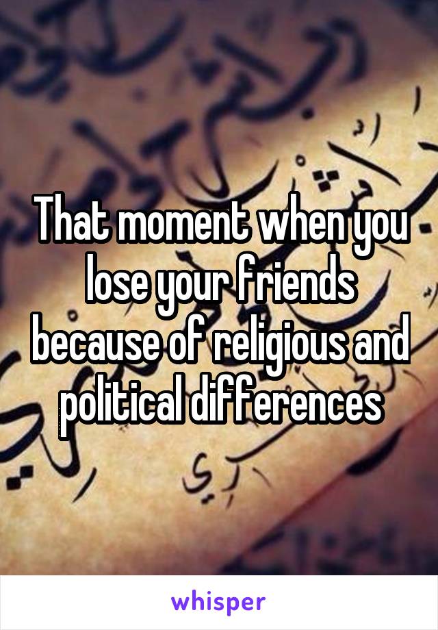 That moment when you lose your friends because of religious and political differences