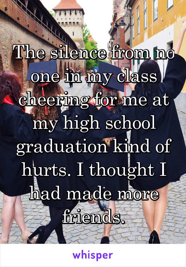 The silence from no one in my class cheering for me at my high school graduation kind of hurts. I thought I had made more friends.