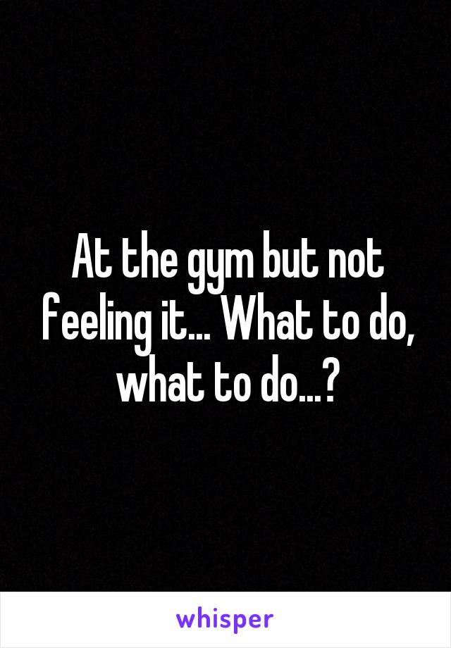 At the gym but not feeling it... What to do, what to do...?