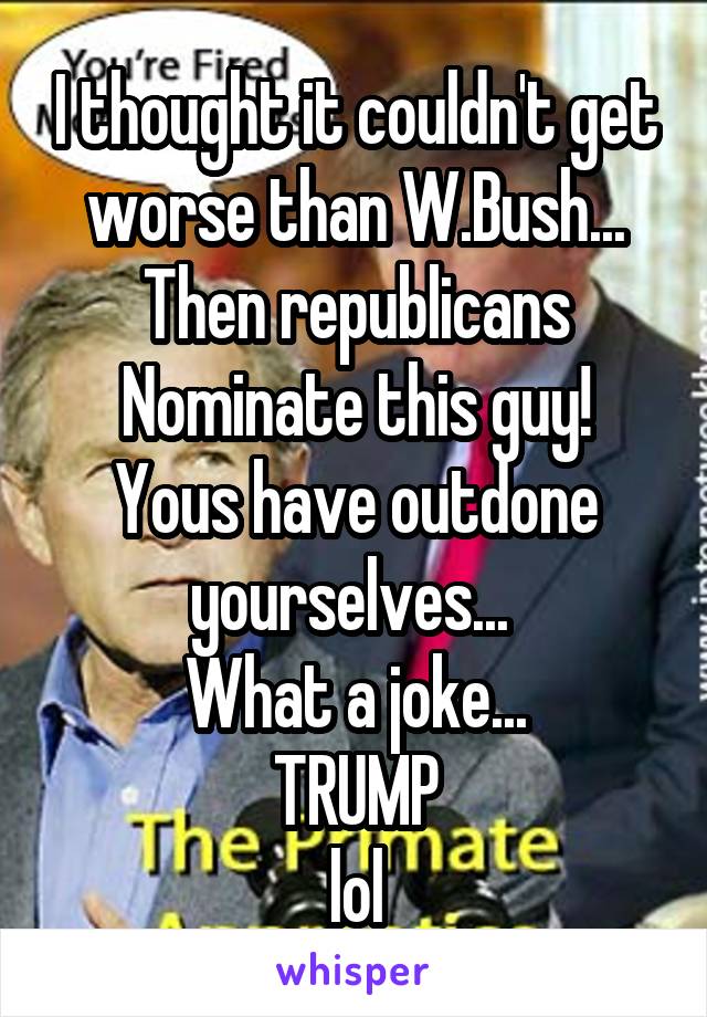 I thought it couldn't get worse than W.Bush...
Then republicans
Nominate this guy!
Yous have outdone yourselves... 
What a joke...
TRUMP
lol