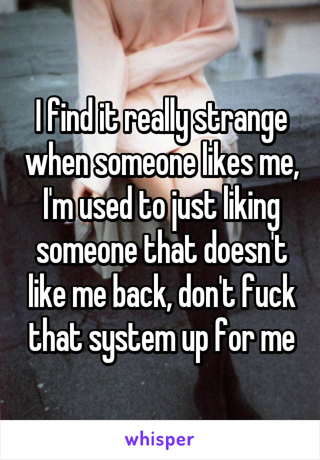 I find it really strange when someone likes me, I'm used to just liking someone that doesn't like me back, don't fuck that system up for me