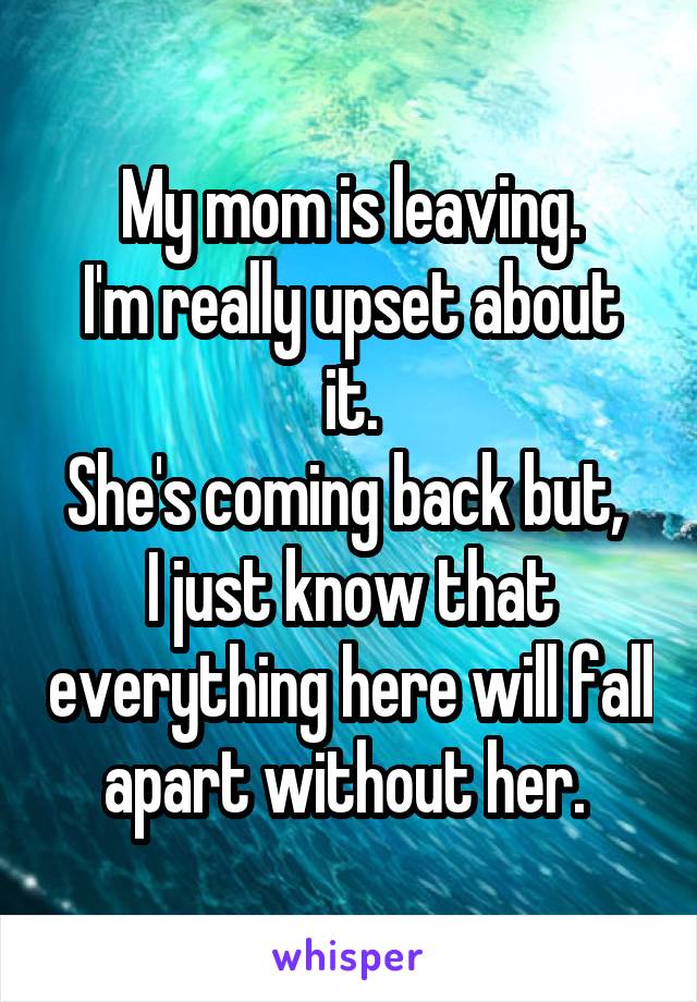 My mom is leaving.
I'm really upset about it.
She's coming back but, 
I just know that everything here will fall apart without her. 