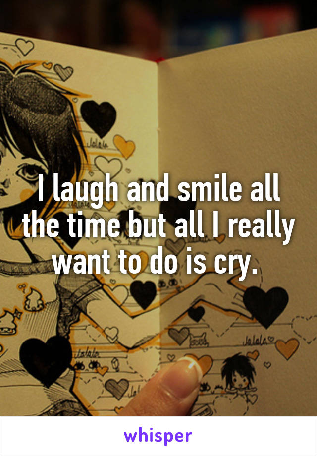 I laugh and smile all the time but all I really want to do is cry. 