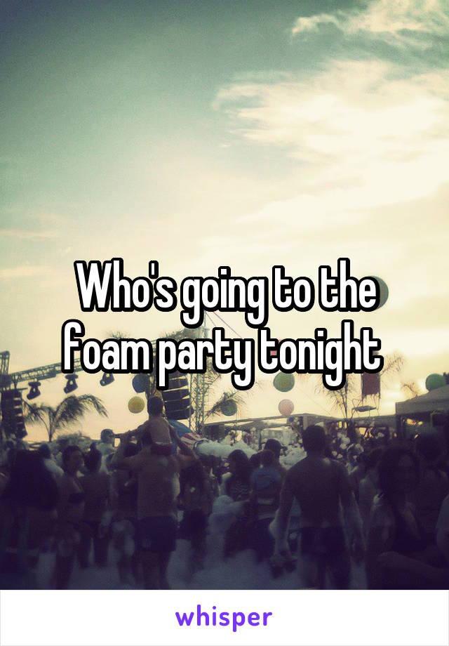 Who's going to the foam party tonight 