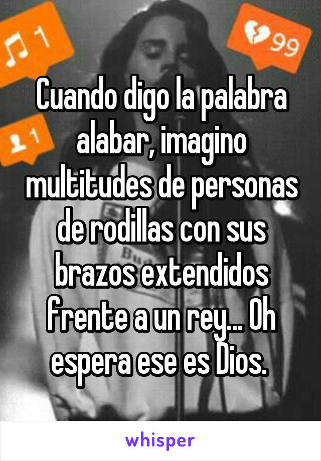 Cuando digo la palabra alabar, imagino multitudes de personas de rodillas con sus brazos extendidos frente a un rey... Oh espera ese es Dios. 