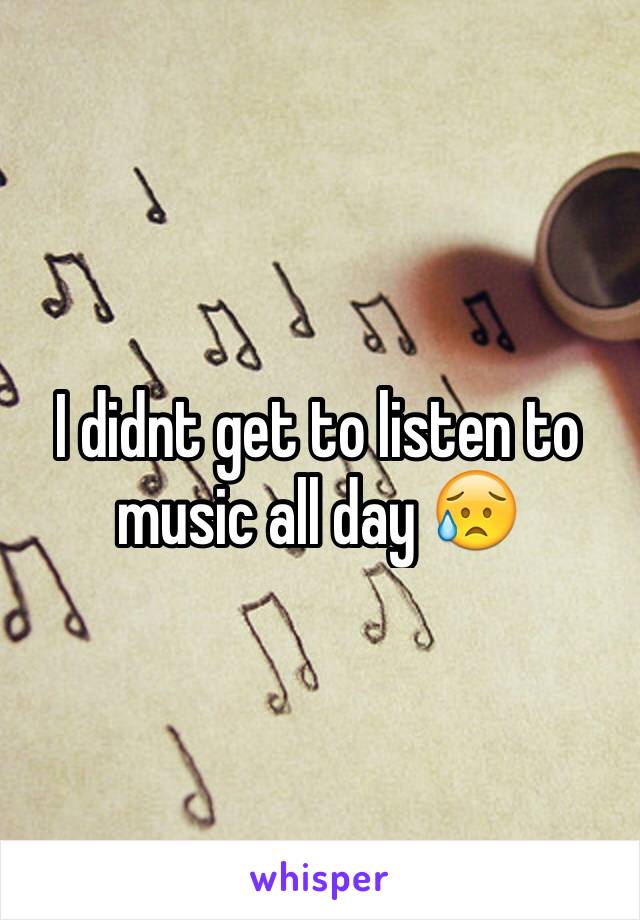 I didnt get to listen to music all day 😥