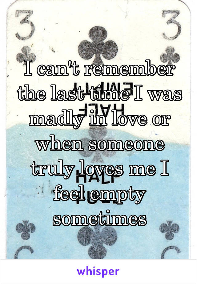 I can't remember the last time I was madly in love or when someone truly loves me I feel empty sometimes